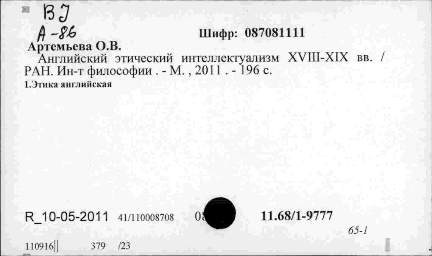 ﻿■ 135
/)-№	Шифр: 087081111
Артемьева О.В.
Английский этический интеллектуализм ХУШ-Х1Х вв. РАН. Ин-т философии . - М., 2011 . - 196 с.
1.Этика английская
И_1 0-05-2011 41/110008708
11.68/1-9777
65-1
11091б||	379 /23